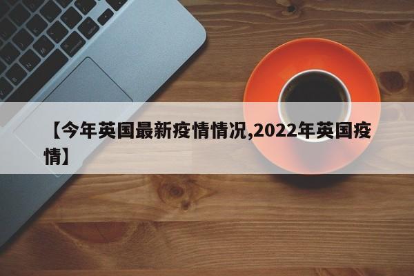 【今年英国最新疫情情况,2022年英国疫情】