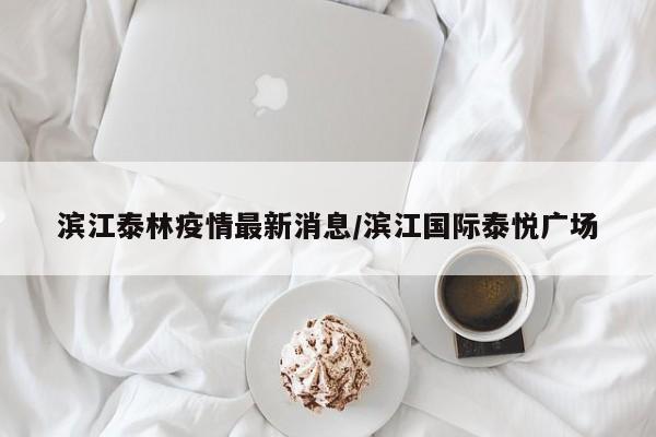 滨江泰林疫情最新消息/滨江国际泰悦广场