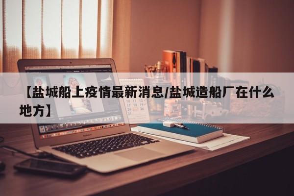 【盐城船上疫情最新消息/盐城造船厂在什么地方】
