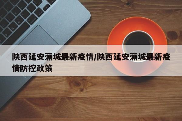 陕西延安蒲城最新疫情/陕西延安蒲城最新疫情防控政策