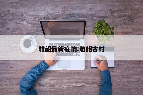 雅韶最新疫情:雅韶古村
