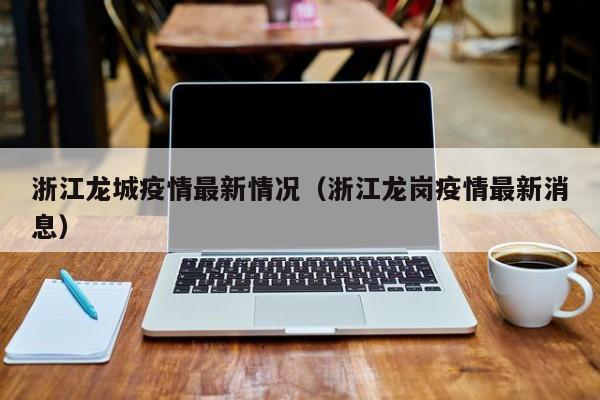浙江龙城疫情最新情况(浙江龙岗疫情最新消息)