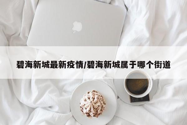 碧海新城最新疫情/碧海新城属于哪个街道