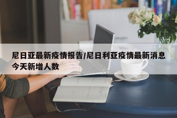 尼日亚最新疫情报告/尼日利亚疫情最新消息今天新增人数