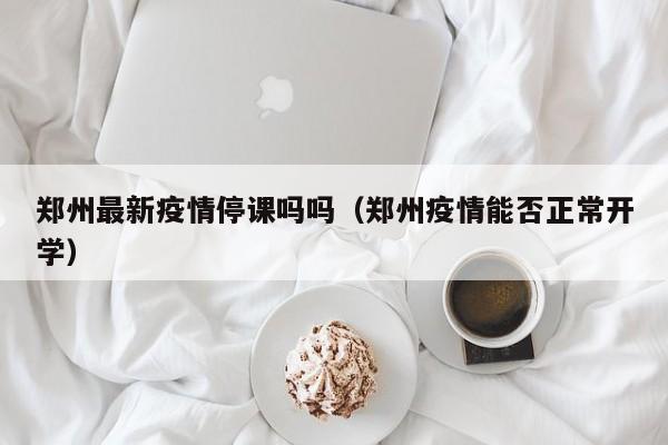 郑州最新疫情停课吗吗(郑州疫情能否正常开学)