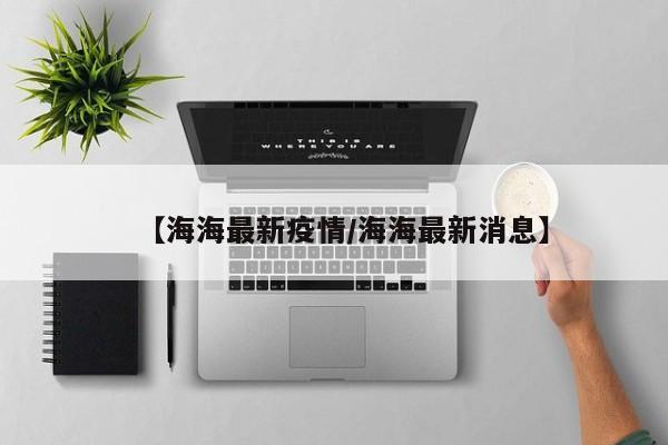 【海海最新疫情/海海最新消息】