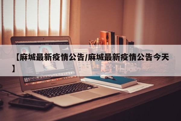 【麻城最新疫情公告/麻城最新疫情公告今天】