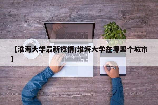 【淮海大学最新疫情/淮海大学在哪里个城市】