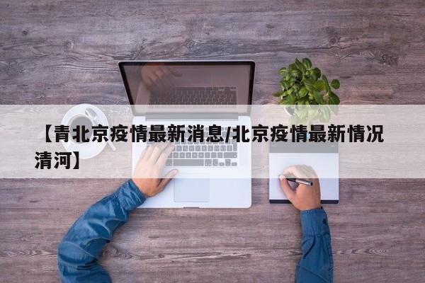 【青北京疫情最新消息/北京疫情最新情况 清河】