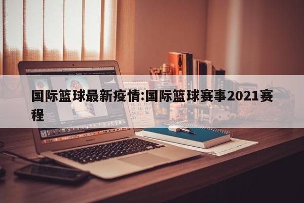 国际篮球最新疫情:国际篮球赛事2021赛程