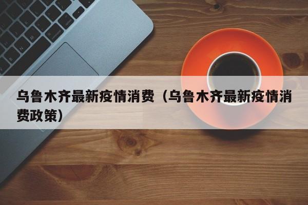 乌鲁木齐最新疫情消费(乌鲁木齐最新疫情消费政策)