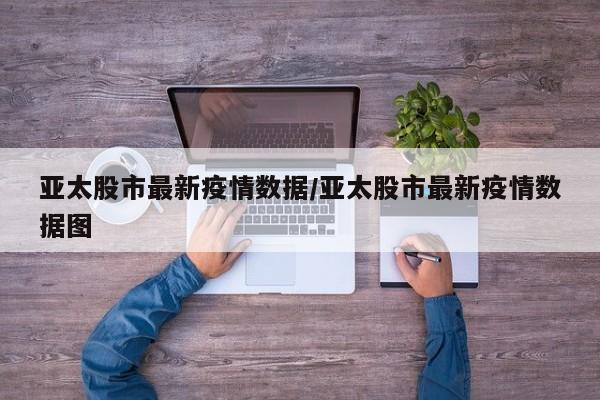 亚太股市最新疫情数据/亚太股市最新疫情数据图