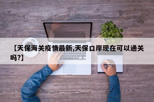 【天保海关疫情最新,天保口岸现在可以通关吗?】
