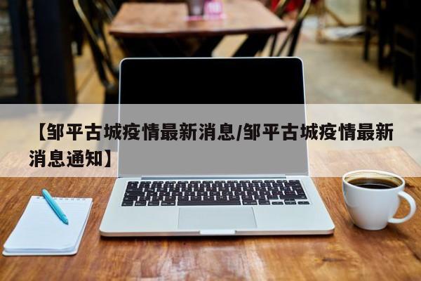 【邹平古城疫情最新消息/邹平古城疫情最新消息通知】