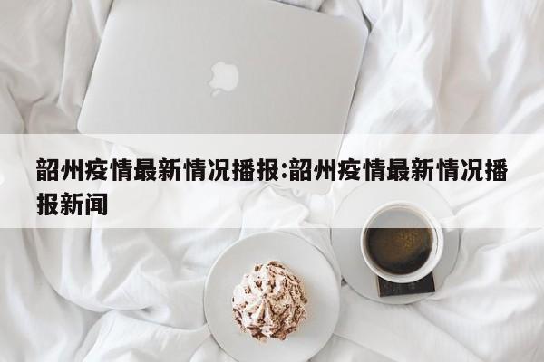 韶州疫情最新情况播报:韶州疫情最新情况播报新闻