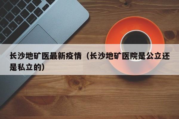 长沙地矿医最新疫情(长沙地矿医院是公立还是私立的)