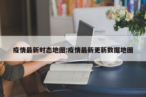 疫情最新时态地图:疫情最新更新数据地图