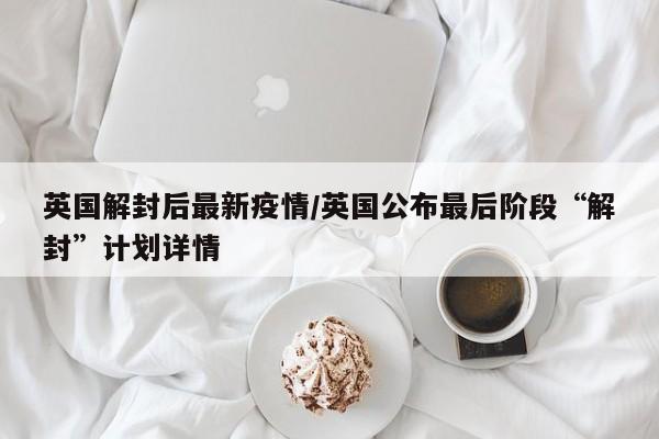 英国解封后最新疫情/英国公布最后阶段“解封”计划详情