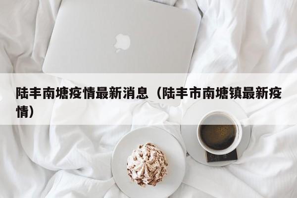 陆丰南塘疫情最新消息(陆丰市南塘镇最新疫情)