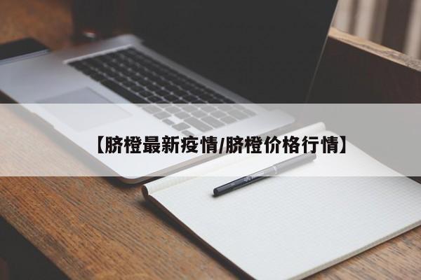 【脐橙最新疫情/脐橙价格行情】